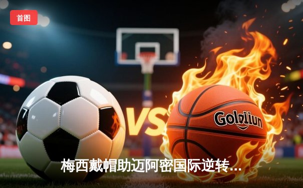 梅西戴帽助迈阿密国际逆转，美职联上演进球狂欢